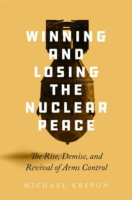 Winning and Losing the Nuclear Peace: The Rise, Demise, and Revival of Arms Control