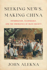 Title: Seeking News, Making China: Information, Technology, and the Emergence of Mass Society, Author: John Alekna