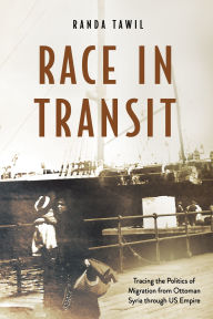 Title: Race in Transit: Tracing the Politics of Migration from Ottoman Syria through US Empire, Author: Randa Tawil