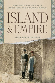 Title: Island and Empire: How Civil War in Crete Mobilized the Ottoman World, Author: Ugur Z. Peçe