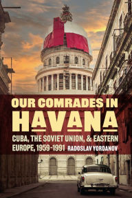 Title: Our Comrades in Havana: Cuba, the Soviet Union, and Eastern Europe, 1959-1991, Author: Radoslav Yordanov