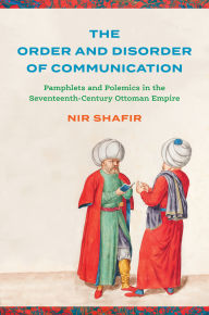 Title: The Order and Disorder of Communication: Pamphlets and Polemics in the Seventeenth-Century Ottoman Empire, Author: Nir Shafir