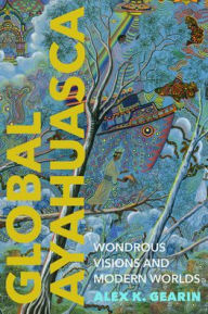 Title: Global Ayahuasca: Wondrous Visions and Modern Worlds, Author: Alex K. Gearin