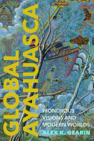 Title: Global Ayahuasca: Wondrous Visions and Modern Worlds, Author: Alex K. Gearin