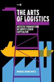 Title: The Arts of Logistics: Artistic Production in Supply Chain Capitalism, Author: Michael Shane Boyle