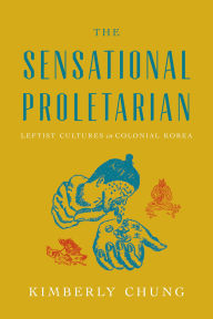 Title: The Sensational Proletarian: Leftist Cultures in Colonial Korea, Author: Kimberly Chung