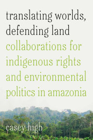 Title: Translating Worlds, Defending Land: Collaborations for Indigenous Rights and Environmental Politics in Amazonia, Author: Casey High