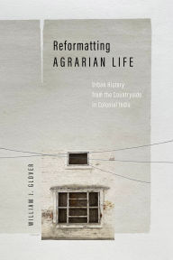 Title: Reformatting Agrarian Life: Urban History from the Countryside in Colonial India, Author: William J. Glover