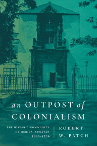 Title: An Outpost of Colonialism: The Hispanic Community of Mérida, Yucatán, 1690-1730, Author: Robert W. Patch