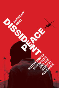 Title: Dissident Peace: Autonomous Struggles and the State in Colombia, Author: Anthony Dest