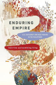 Title: Enduring Empire: U.S. Statecraft and Race-Making in the Philippines, Author: katrina quisumbing king