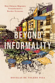 Title: Beyond Informality: How Chinese Migrants Transformed a Border Economy, Author: Douglas de Toledo Piza