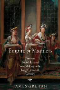 Title: Empire of Manners: Ottoman Sociability and War-Making in the Long Eighteenth Century, Author: James Grehan