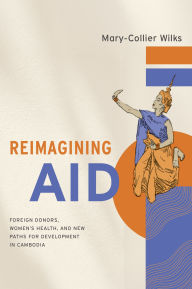 Title: Reimagining Aid: Foreign Donors, Women's Health, and New Paths for Development in Cambodia, Author: Mary-Collier Wilks
