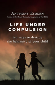 Title: Life Under Compulsion: Ten Ways to Destroy the Humanity of Your Child, Author: Anthony Esolen