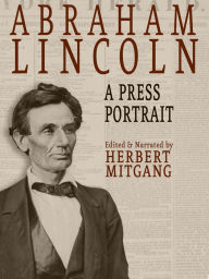 Title: Abraham Lincoln: A Press Portrait: His Life and Times from the Original Newspaper Documents of the Union, the Confederacy, and Europe, Author: Herbert Mitgang