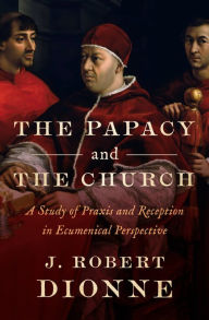 Title: The Papacy and the Church: A Study of Praxis and Reception in Ecumenical Perspective, Author: J Robert Dionne