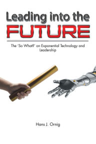 Title: Leading into the Future: The 'So What?' on Exponential Technology and Leadership, Author: Hans J. Ornig