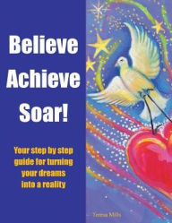 Title: Believe Achieve Soar!: Your Step by Step Guide for Turning Your Dreams into a Reality, Author: Teresa Mills