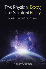 Title: The Physical Body, the Spiritual Body: Physical and Spiritual Bodies Compared, Author: Ainsley Chalmers