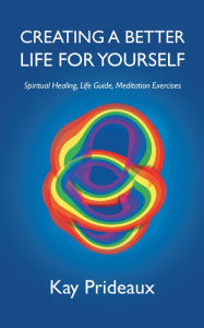 Title: Creating a Better Life for Yourself: Spiritual Healing, Life Guide, Meditation Exercises, Author: Kay Prideaux