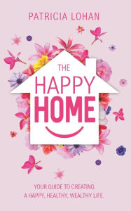 Title: The Happy Home: Your Guide to Creating a Happy, Healthy, Wealthy Life, Author: Patricia Lohan