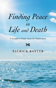 Title: Finding Peace in Life and Death: A Synopsis of Reality Versus the Human Mind, Author: Patrick Baxter