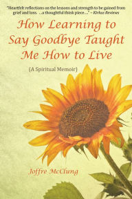 Title: How Learning to Say Goodbye Taught Me How to Live: (A Spiritual Memoir), Author: Joffre McClung