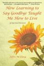 How Learning to Say Goodbye Taught Me How to Live: (A Spiritual Memoir)