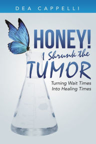 Title: Honey! I Shrunk the Tumor: Turning Wait Times Into Healing Times, Author: Dea Cappelli