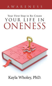 Title: Your First Step to Re-Create Your Life in Oneness: Awareness, Author: Kayla Wholey PhD