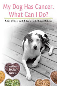 Title: My Dog Has Cancer. What Can I Do?: Nola's Wellness Guide & Journey with Holistic Medicine, Author: Heather Diers