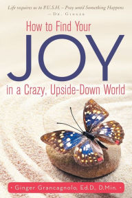 Title: How to Find Your JOY in a Crazy, Upside-Down World, Author: Ed.D. D.Min. Ginger Grancagnolo