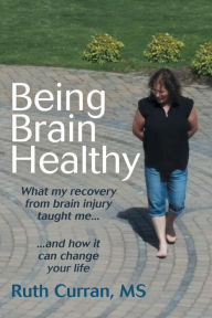 Title: Being Brain Healthy: What My Recovery from Brain Injury Taught Me and How It Can Change Your Life, Author: MS Ruth Curran