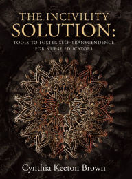 Title: The Incivility Solution:: Tools to Foster Self-Transcendence for Nurse Educators, Author: Cynthia Keeton Brown