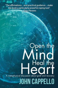 Title: Open the Mind Heal the Heart: A Metaphysical Discussion About Grief and Recovery, Author: John Cappello