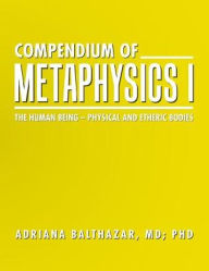 Title: Compendium of Metaphysics I: The Human Being - Physical and Etheric Bodies, Author: MD Adriana Balthazar PhD