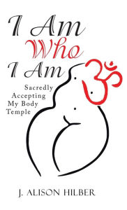 Title: I Am Who I Am: Sacredly Accepting My Body Temple, Author: J Alison Hilber