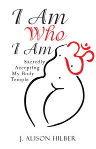 Title: I Am Who I Am: Sacredly Accepting My Body Temple, Author: J. Alison Hilber