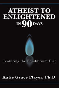 Title: Atheist to Enlightened in 90 Days: Featuring the Equilibrium Diet, Author: Katie Grace Player Ph.D.