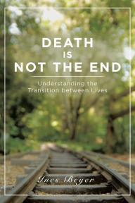 Title: Death is Not the End: Understanding the Transition between Lives, Author: Ines Beyer