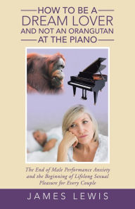 Title: How to Be a Dream Lover and Not an Orangutan at the Piano: The End of Male Performance Anxiety and the Beginning of Lifelong Sexual Pleasure for Every Couple, Author: James Lewis