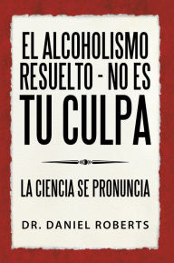 Title: El Alcoholismo Resuelto - No Es Tu Culpa: La Ciencia Se Pronuncia, Author: Dr. Daniel Roberts