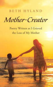 Title: Mother-Creator: Poetry Written as I Grieved the Loss of My Mother, Author: Beth Hyland
