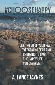 Title: #Choosehappy: Letting Go of Your Past, Overcoming Fear and Choosing to Live the Happy Life You Deserve., Author: A. Lance Jaynes