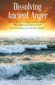Title: Dissolving Ancient Anger: How Is Today'S Anger Ancient Anger? How Liberated Will You Feel by Dissolving Your Ancient Anger?, Author: Robert A. Wilson