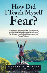 Title: How Did I Teach Myself Fear?: By admitting I taught myself fear that Allowed Me to Unlock My Hidden Blocks that I Taught Myself Fear Through My Childhood Surroundings and People of Influence, Author: Robert A. Wilson