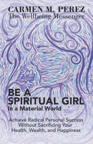 Title: Be a Spiritual Girl in a Material World: Achieve Radical Personal Success Without Sacrificing Your Health, Wealth, and Happiness, Author: Carmen M Perez