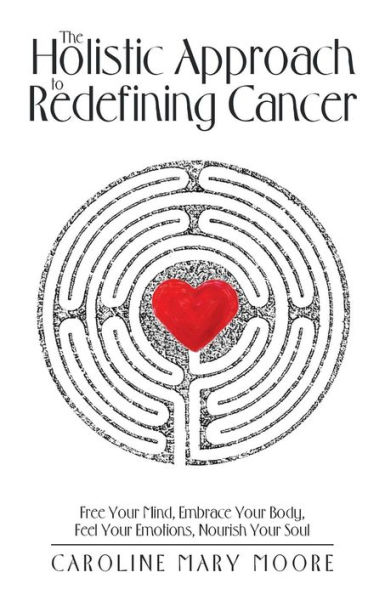 The Holistic Approach to Redefining Cancer: Free Your Mind, Embrace Body, Feel Emotions, Nourish Soul