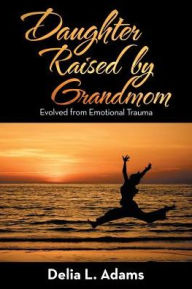 Title: Daughter Raised by Grandmom: Evolved from Emotional Trauma, Author: Delia L. Adams
